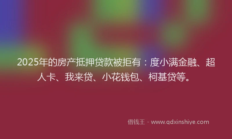 2025年的房产抵押贷款被拒有：度小满金融、超人卡、我来贷、小花钱包、柯基贷等。