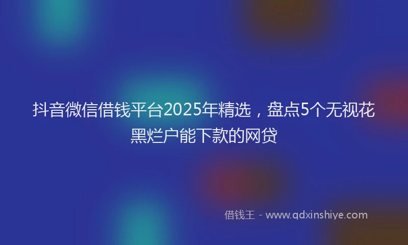 抖音微信借钱平台2025年精选，盘点5个无视花黑烂户能下款的网贷