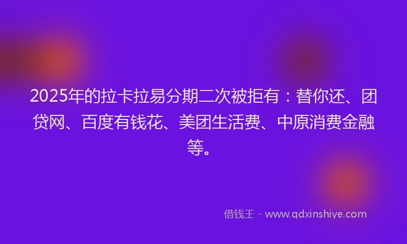 2025年的拉卡拉易分期二次被拒有：替你还、团贷网、百度有钱花、美团生活费、中原消费金融等。