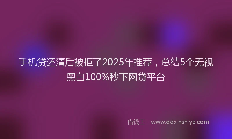 手机贷还清后被拒了2025年推荐，总结5个无视黑白100%秒下网贷平台