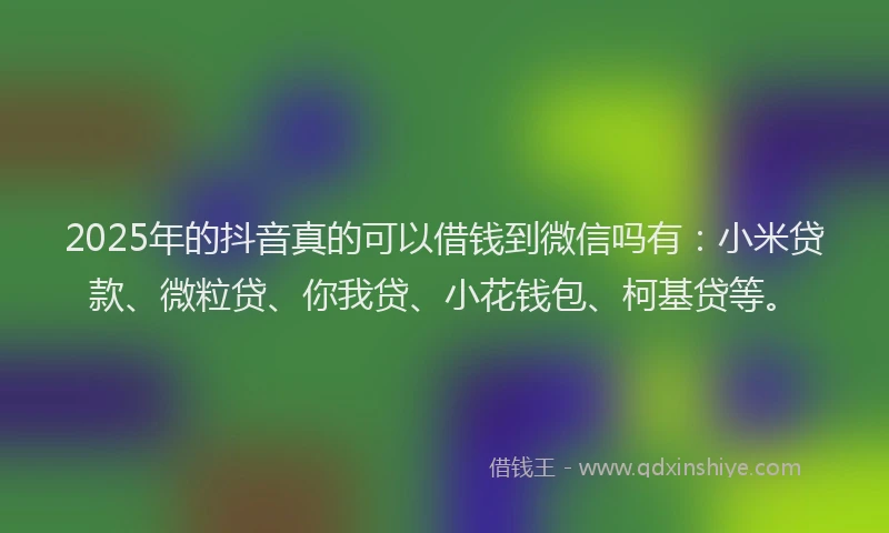 2025年的抖音真的可以借钱到微信吗有：小米贷款、微粒贷、你我贷、小花钱包、柯基贷等。
