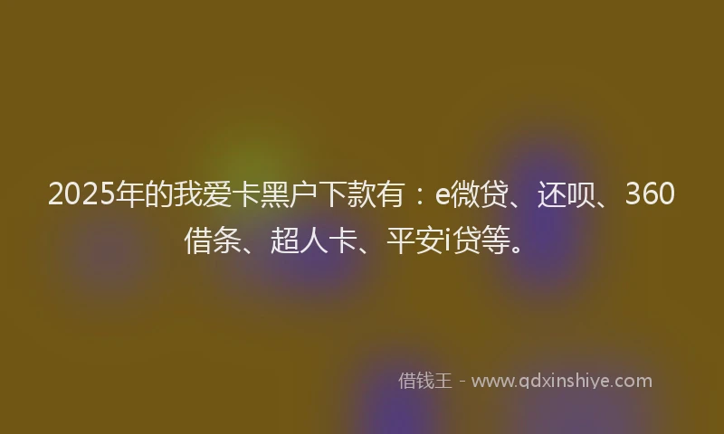 2025年的我爱卡黑户下款有：e微贷、还呗、360借条、超人卡、平安i贷等。