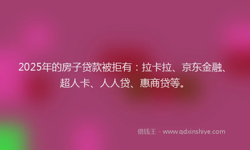 2025年的房子贷款被拒有：拉卡拉、京东金融、超人卡、人人贷、惠商贷等。