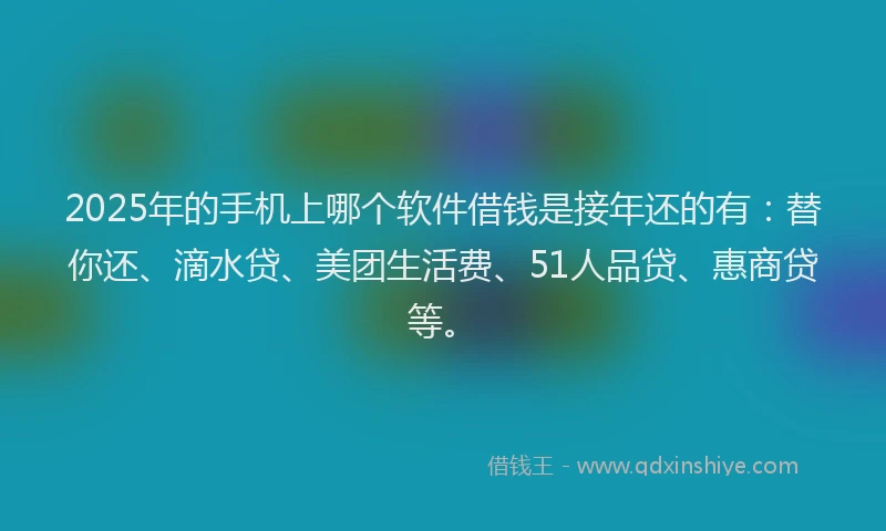 2025年的手机上哪个软件借钱是接年还的有：替你还、滴水贷、美团生活费、51人品贷、惠商贷等。