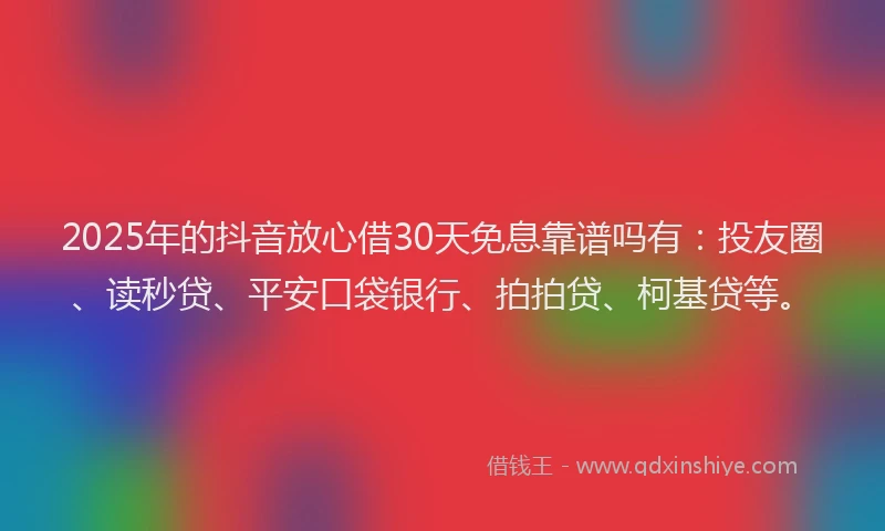 2025年的抖音放心借30天免息靠谱吗有：投友圈、读秒贷、平安口袋银行、拍拍贷、柯基贷等。