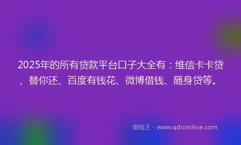 2025年的所有贷款平台口子大全有：维信卡卡贷、替你还、百度有钱花、微博借钱、随身贷等。
