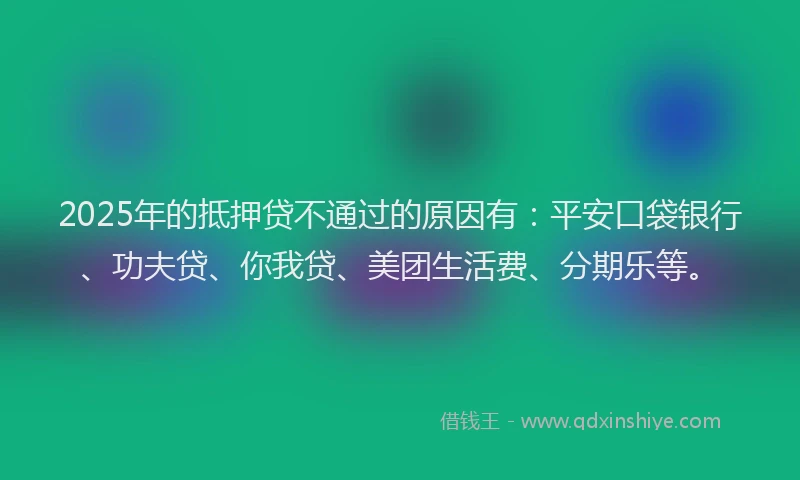 2025年的抵押贷不通过的原因有：平安口袋银行、功夫贷、你我贷、美团生活费、分期乐等。