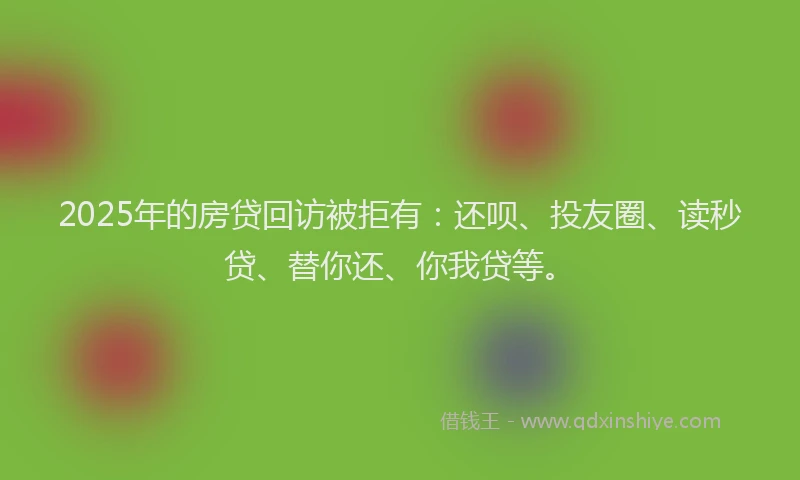 2025年的房贷回访被拒有：还呗、投友圈、读秒贷、替你还、你我贷等。