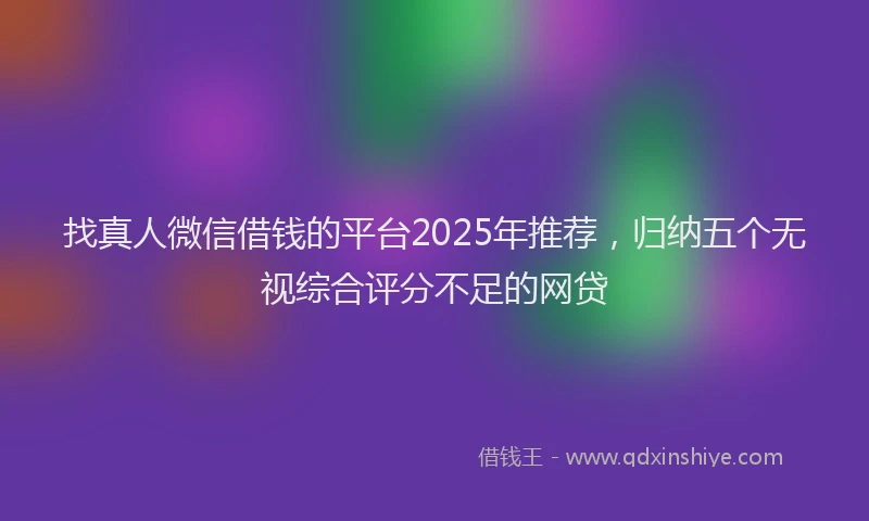 找真人微信借钱的平台2025年推荐，归纳五个无视综合评分不足的网贷