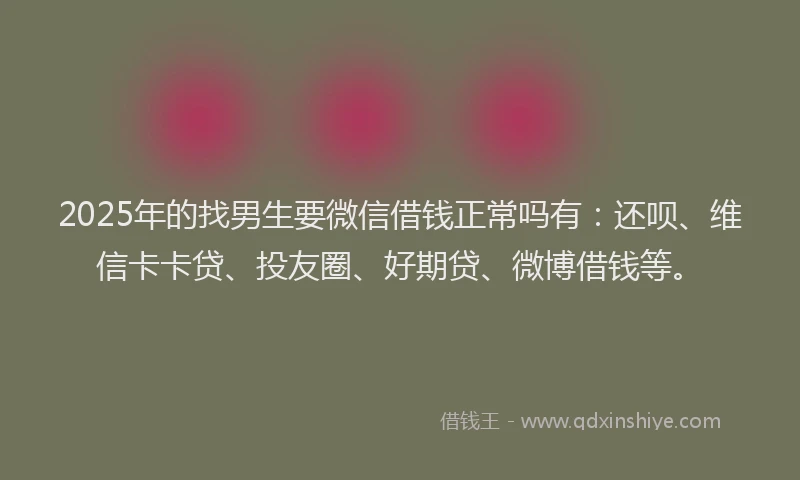 2025年的找男生要微信借钱正常吗有：还呗、维信卡卡贷、投友圈、好期贷、微博借钱等。