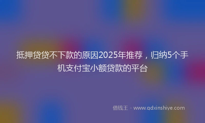 抵押贷贷不下款的原因2025年推荐，归纳5个手机支付宝小额贷款的平台