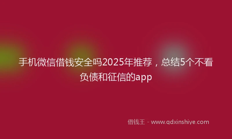 手机微信借钱安全吗2025年推荐，总结5个不看负债和征信的app