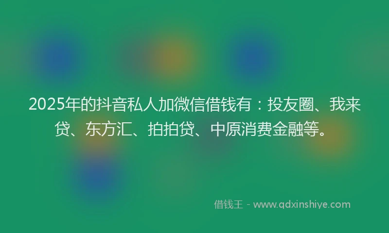 2025年的抖音私人加微信借钱有：投友圈、我来贷、东方汇、拍拍贷、中原消费金融等。