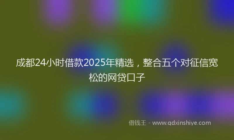 成都24小时借款2025年精选，整合五个对征信宽松的网贷口子