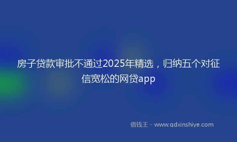 房子贷款审批不通过2025年精选，归纳五个对征信宽松的网贷app
