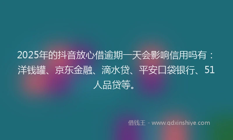 2025年的抖音放心借逾期一天会影响信用吗有：洋钱罐、京东金融、滴水贷、平安口袋银行、51人品贷等。