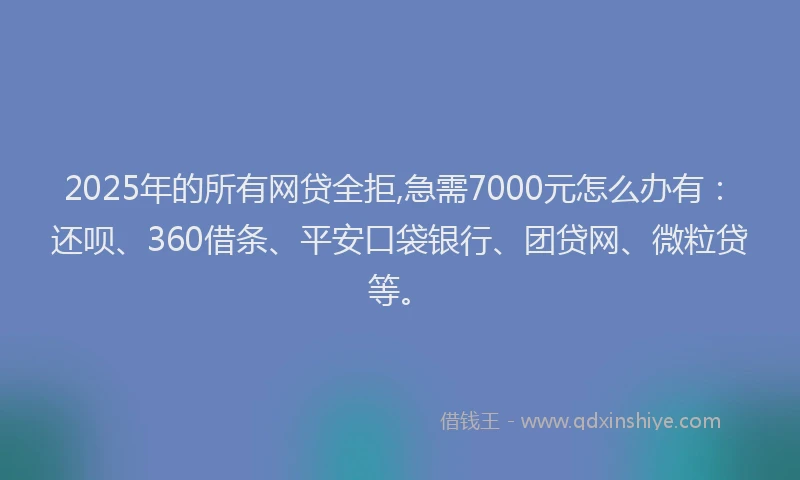 2025年的所有网贷全拒,急需7000元怎么办有：还呗、360借条、平安口袋银行、团贷网、微粒贷等。