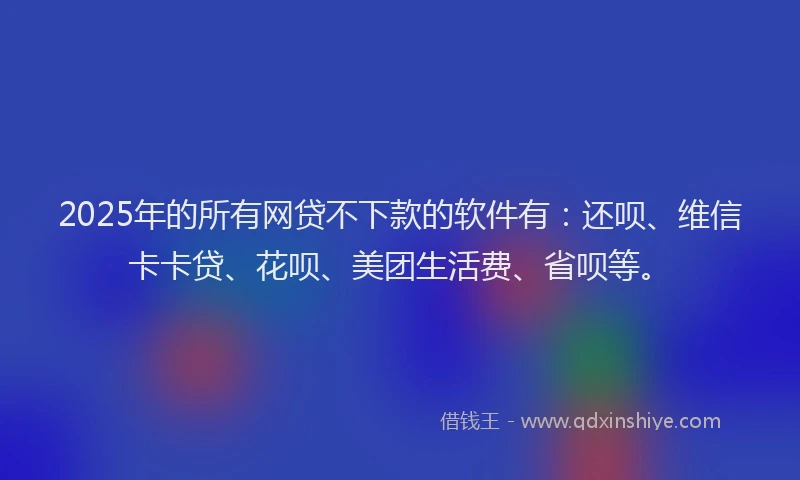 2025年的所有网贷不下款的软件有：还呗、维信卡卡贷、花呗、美团生活费、省呗等。