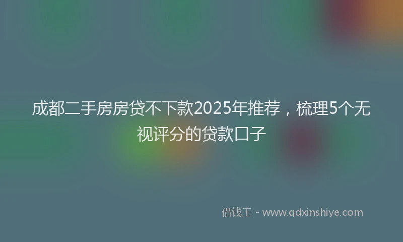 成都二手房房贷不下款2025年推荐，梳理5个无视评分的贷款口子
