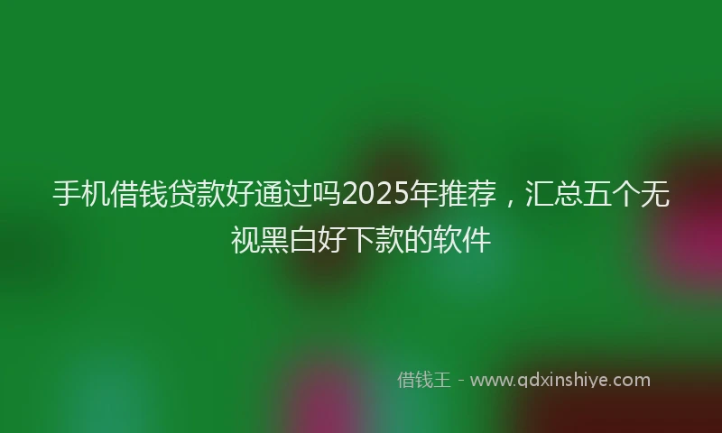 手机借钱贷款好通过吗2025年推荐，汇总五个无视黑白好下款的软件