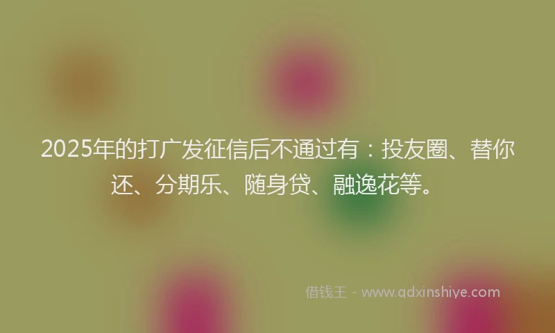 2025年的打广发征信后不通过有：投友圈、替你还、分期乐、随身贷、融逸花等。
