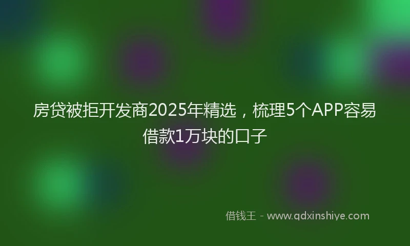 房贷被拒开发商2025年精选，梳理5个APP容易借款1万块的口子