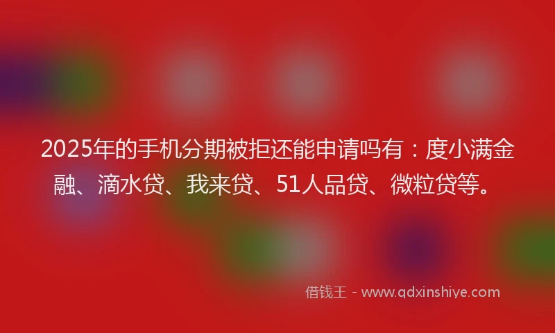 2025年的手机分期被拒还能申请吗有：度小满金融、滴水贷、我来贷、51人品贷、微粒贷等。