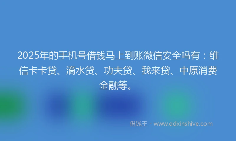 2025年的手机号借钱马上到账微信安全吗有：维信卡卡贷、滴水贷、功夫贷、我来贷、中原消费金融等。