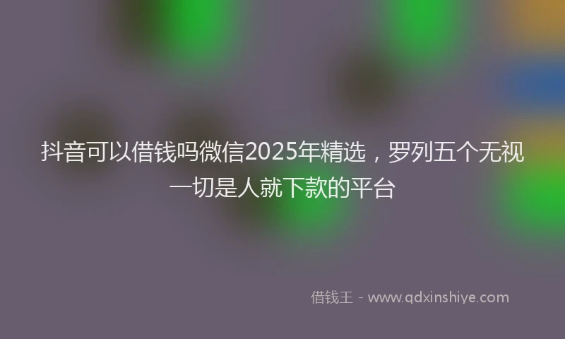 抖音可以借钱吗微信2025年精选，罗列五个无视一切是人就下款的平台
