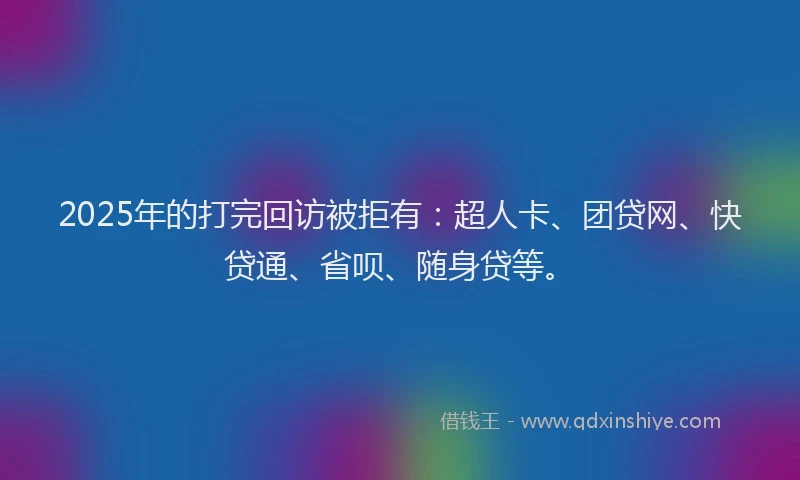 2025年的打完回访被拒有：超人卡、团贷网、快贷通、省呗、随身贷等。