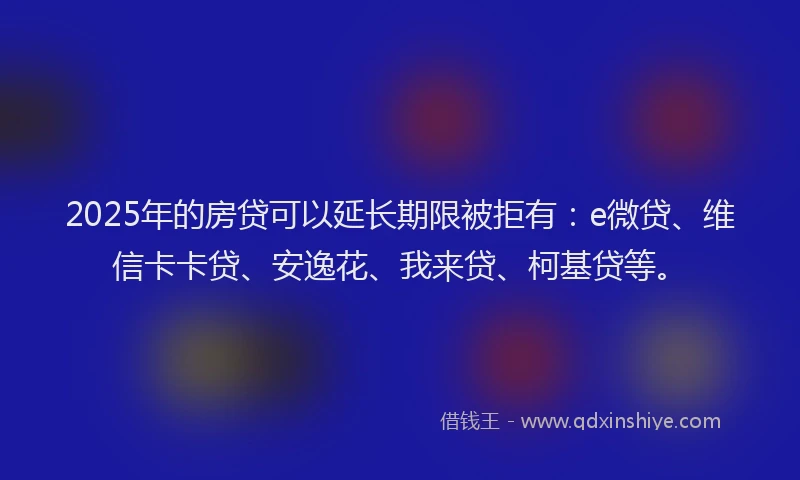 2025年的房贷可以延长期限被拒有：e微贷、维信卡卡贷、安逸花、我来贷、柯基贷等。