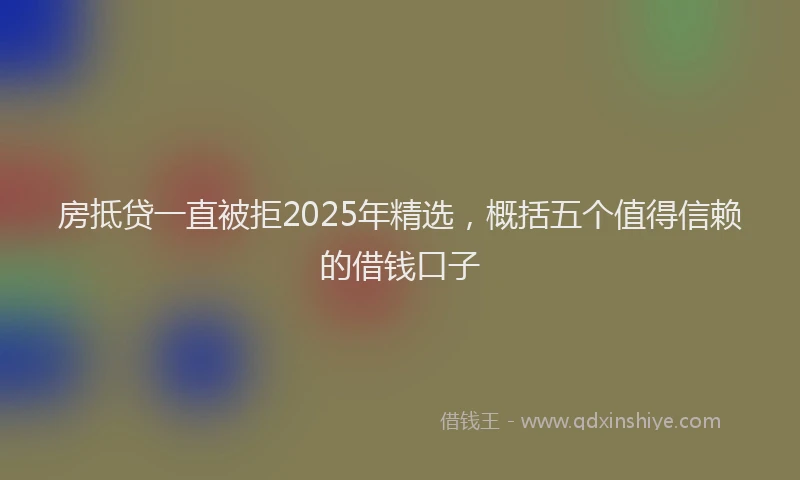 房抵贷一直被拒2025年精选，概括五个值得信赖的借钱口子