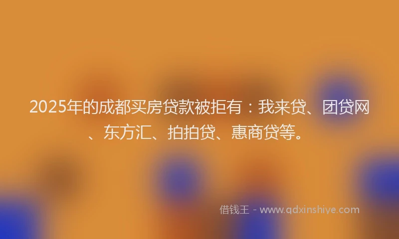 2025年的成都买房贷款被拒有：我来贷、团贷网、东方汇、拍拍贷、惠商贷等。