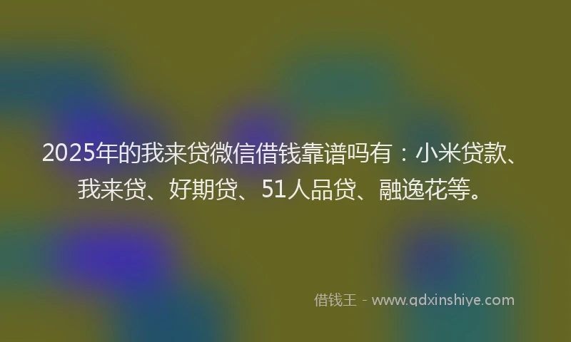 2025年的我来贷微信借钱靠谱吗有：小米贷款、我来贷、好期贷、51人品贷、融逸花等。