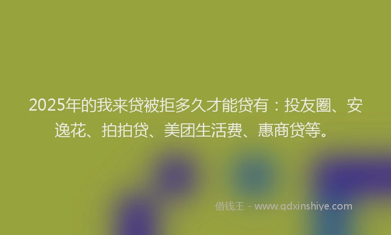 2025年的我来贷被拒多久才能贷有：投友圈、安逸花、拍拍贷、美团生活费、惠商贷等。