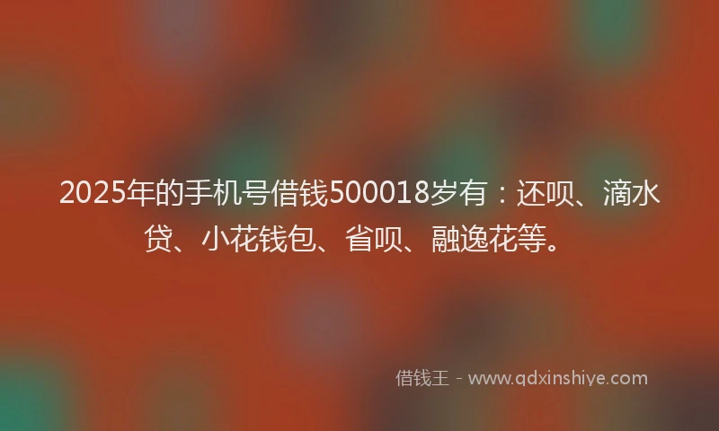 2025年的手机号借钱500018岁有：还呗、滴水贷、小花钱包、省呗、融逸花等。