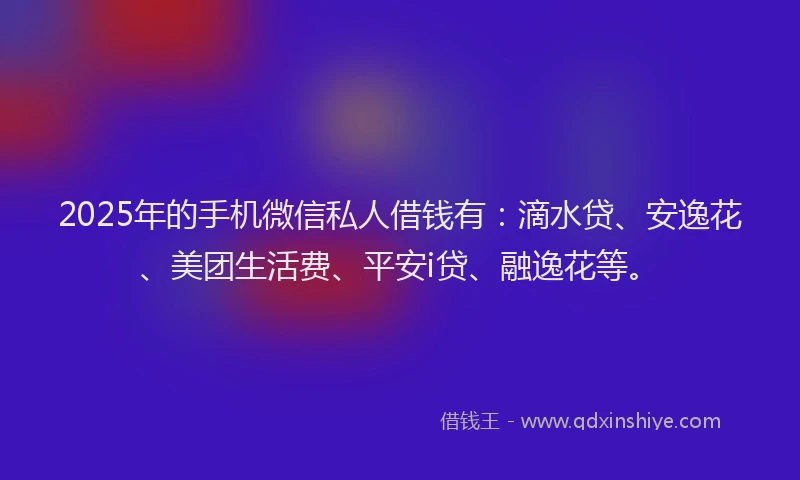 2025年的手机微信私人借钱有：滴水贷、安逸花、美团生活费、平安i贷、融逸花等。