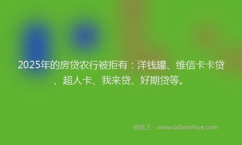2025年的房贷农行被拒有：洋钱罐、维信卡卡贷、超人卡、我来贷、好期贷等。