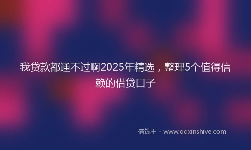 我贷款都通不过啊2025年精选，整理5个值得信赖的借贷口子