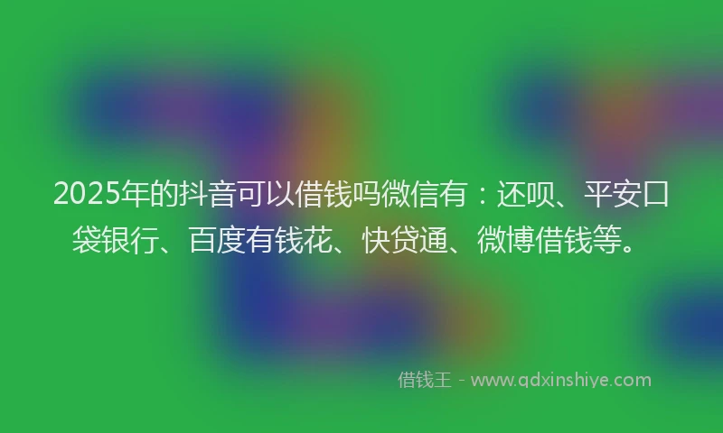 2025年的抖音可以借钱吗微信有：还呗、平安口袋银行、百度有钱花、快贷通、微博借钱等。