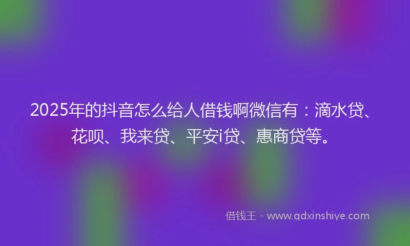 2025年的抖音怎么给人借钱啊微信有：滴水贷、花呗、我来贷、平安i贷、惠商贷等。