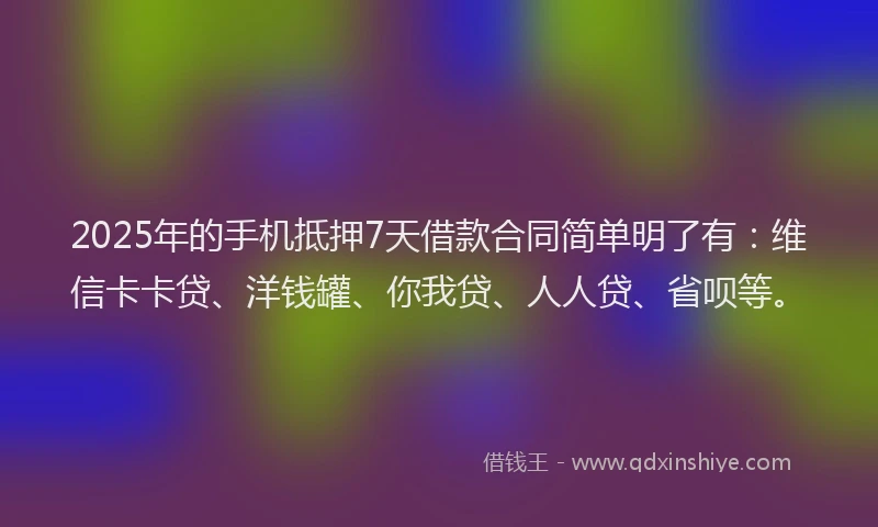 2025年的手机抵押7天借款合同简单明了有：维信卡卡贷、洋钱罐、你我贷、人人贷、省呗等。