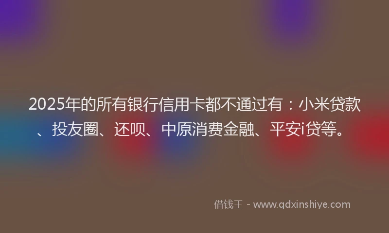2025年的所有银行信用卡都不通过有：小米贷款、投友圈、还呗、中原消费金融、平安i贷等。