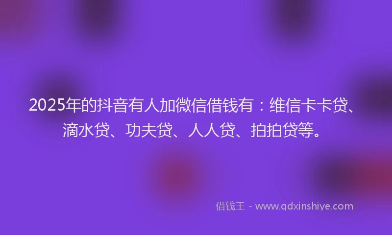 2025年的抖音有人加微信借钱有：维信卡卡贷、滴水贷、功夫贷、人人贷、拍拍贷等。