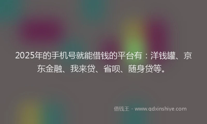 2025年的手机号就能借钱的平台有：洋钱罐、京东金融、我来贷、省呗、随身贷等。