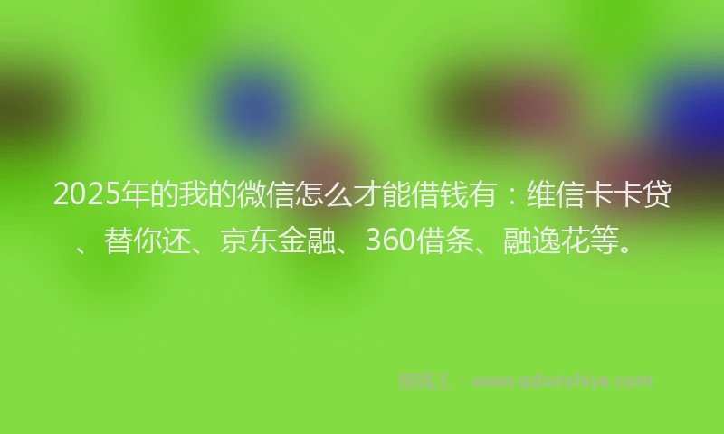 2025年的我的微信怎么才能借钱有：维信卡卡贷、替你还、京东金融、360借条、融逸花等。