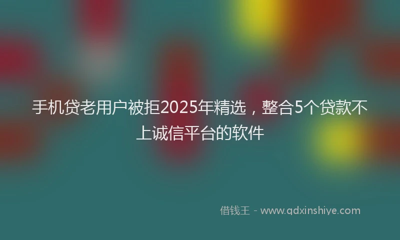 手机贷老用户被拒2025年精选，整合5个贷款不上诚信平台的软件
