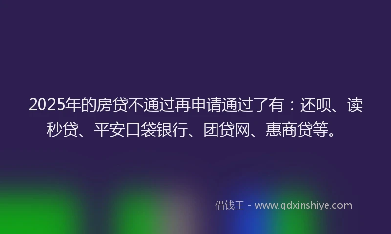 2025年的房贷不通过再申请通过了有：还呗、读秒贷、平安口袋银行、团贷网、惠商贷等。