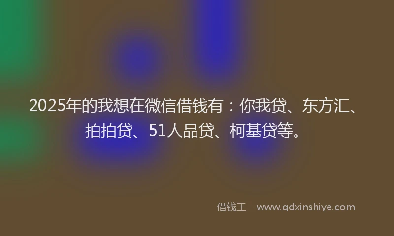 2025年的我想在微信借钱有：你我贷、东方汇、拍拍贷、51人品贷、柯基贷等。