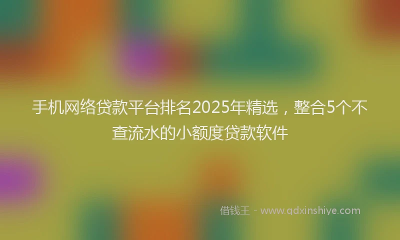 手机网络贷款平台排名2025年精选，整合5个不查流水的小额度贷款软件
